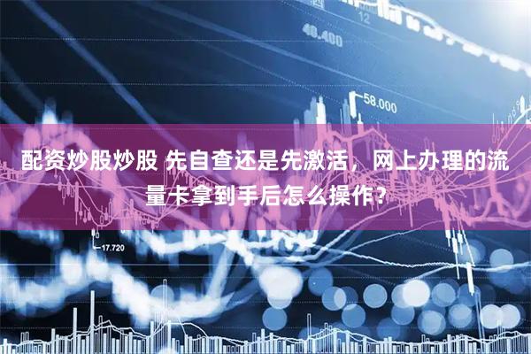 配资炒股炒股 先自查还是先激活，网上办理的流量卡拿到手后怎么操作？