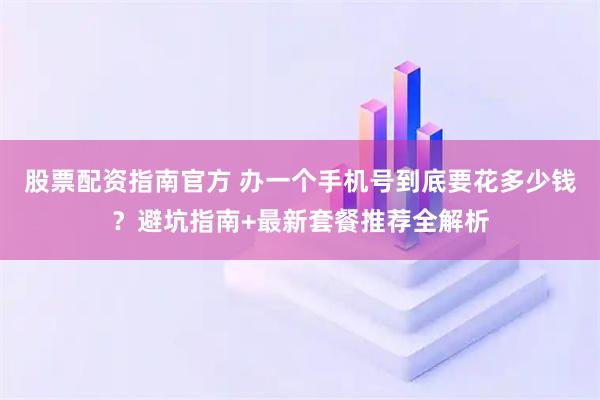 股票配资指南官方 办一个手机号到底要花多少钱？避坑指南+最新套餐推荐全解析