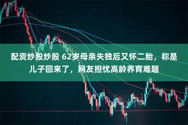 配资炒股炒股 62岁母亲失独后又怀二胎，称是儿子回来了，网友担忧高龄养育难题