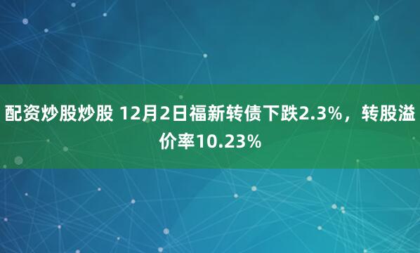 配资炒股炒股 12月2日福新转债下跌2.3%，转股溢价率10.23%
