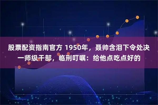 股票配资指南官方 1950年，聂帅含泪下令处决一师级干部，临刑叮嘱：给他点吃点好的