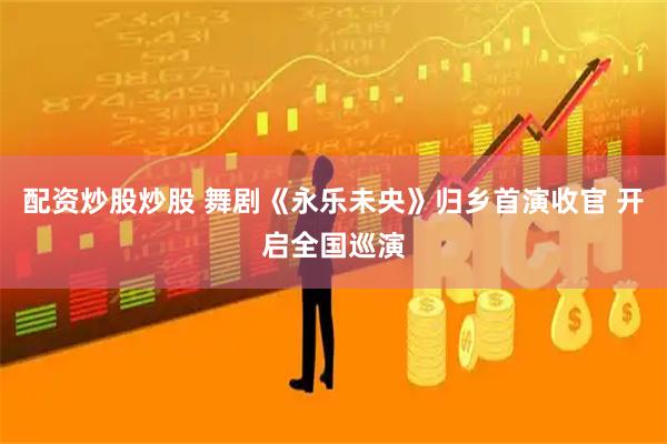 配资炒股炒股 舞剧《永乐未央》归乡首演收官 开启全国巡演