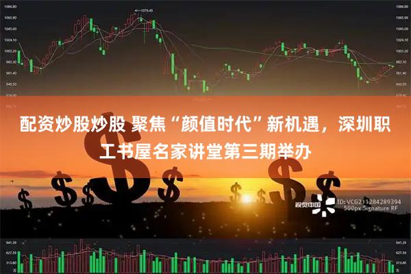 配资炒股炒股 聚焦“颜值时代”新机遇，深圳职工书屋名家讲堂第三期举办