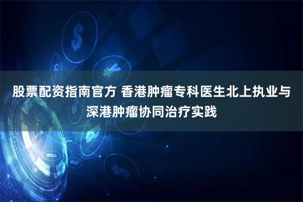 股票配资指南官方 香港肿瘤专科医生北上执业与深港肿瘤协同治疗实践