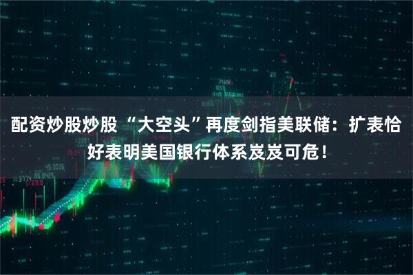 配资炒股炒股 “大空头”再度剑指美联储：扩表恰好表明美国银行体系岌岌可危！