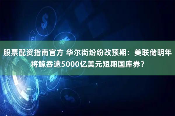股票配资指南官方 华尔街纷纷改预期：美联储明年将鲸吞逾5000亿美元短期国库券？