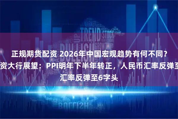 正规期货配资 2026年中国宏观趋势有何不同？多家外资大行展望：PPI明年下半年转正，人民币汇率反弹至6字头
