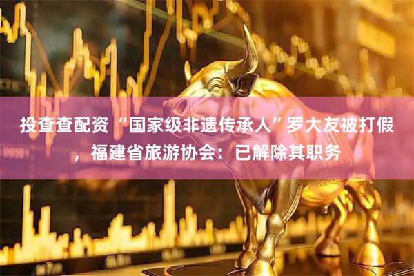 投查查配资 “国家级非遗传承人”罗大友被打假，福建省旅游协会：已解除其职务