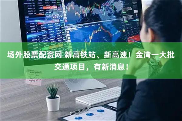 场外股票配资网 新高铁站、新高速！金湾一大批交通项目，有新消息！