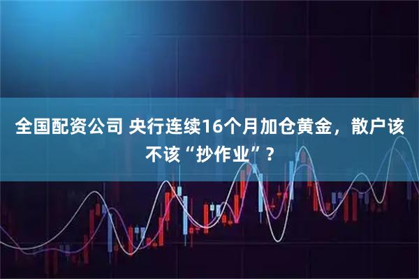 全国配资公司 央行连续16个月加仓黄金，散户该不该“抄作业”？