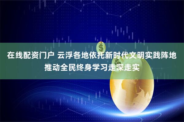 在线配资门户 云浮各地依托新时代文明实践阵地推动全民终身学习走深走实