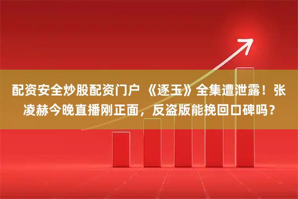 配资安全炒股配资门户 《逐玉》全集遭泄露！张凌赫今晚直播刚正面，反盗版能挽回口碑吗？