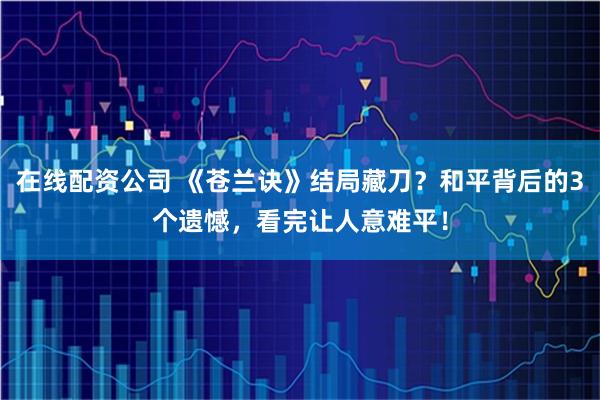 在线配资公司 《苍兰诀》结局藏刀？和平背后的3个遗憾，看完让人意难平！