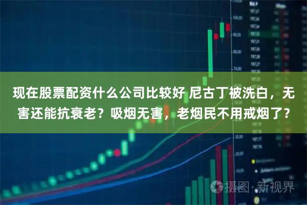 现在股票配资什么公司比较好 尼古丁被洗白，无害还能抗衰老？吸烟无害，老烟民不用戒烟了？