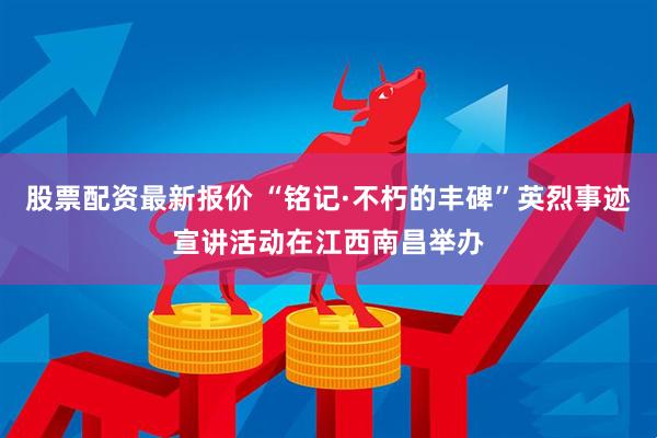 股票配资最新报价 “铭记·不朽的丰碑”英烈事迹宣讲活动在江西南昌举办