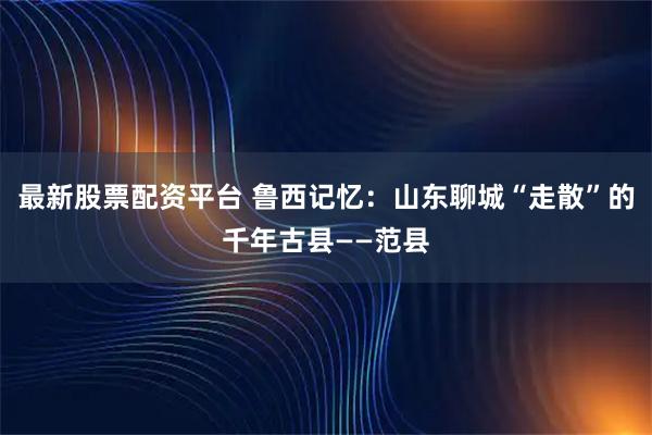 最新股票配资平台 鲁西记忆：山东聊城“走散”的千年古县——范县