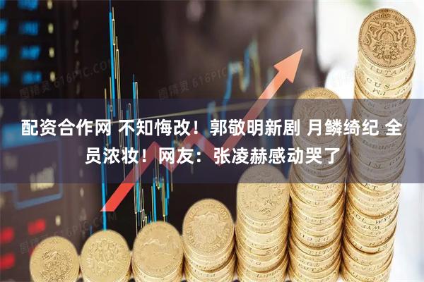 配资合作网 不知悔改！郭敬明新剧 月鳞绮纪 全员浓妆！网友：张凌赫感动哭了