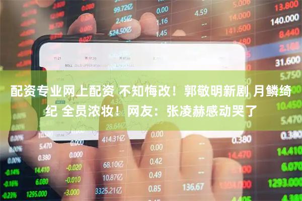 配资专业网上配资 不知悔改！郭敬明新剧 月鳞绮纪 全员浓妆！网友：张凌赫感动哭了