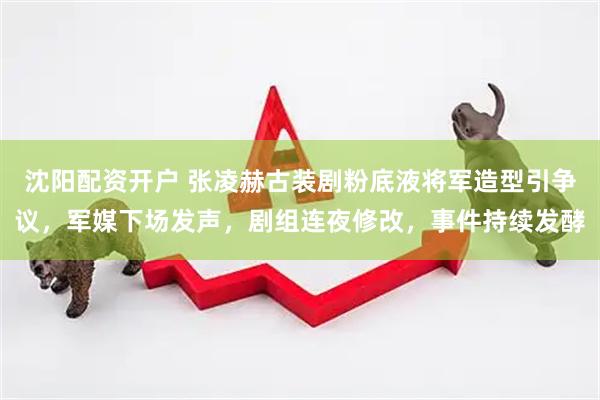 沈阳配资开户 张凌赫古装剧粉底液将军造型引争议，军媒下场发声，剧组连夜修改，事件持续发酵