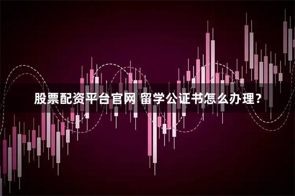 股票配资平台官网 留学公证书怎么办理？
