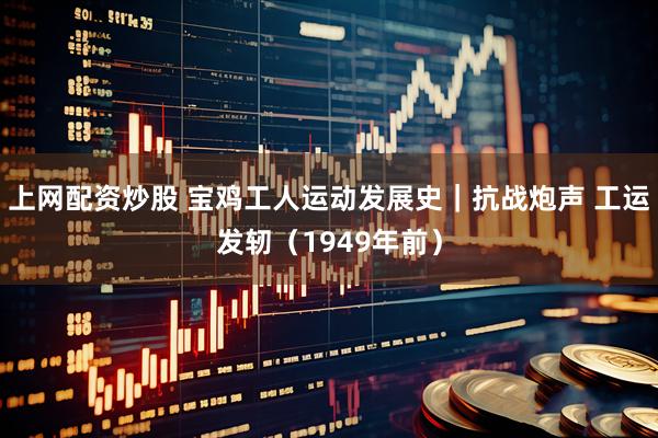 上网配资炒股 宝鸡工人运动发展史｜抗战炮声 工运发轫（1949年前）