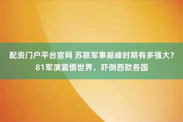 配资门户平台官网 苏联军事巅峰时期有多强大？81军演震慑世界，吓倒西欧各国