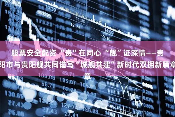 股票安全配资 “贵”在同心 “舰”证深情——贵阳市与贵阳舰共同谱写“城舰共建”新时代双拥新篇章