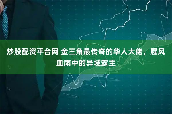 炒股配资平台网 金三角最传奇的华人大佬，腥风血雨中的异域霸主