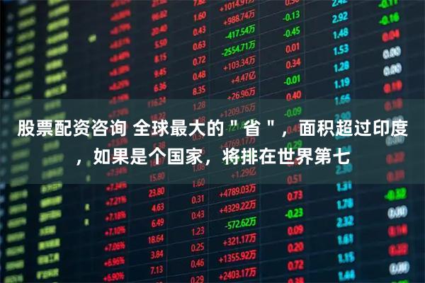 股票配资咨询 全球最大的＂省＂，面积超过印度，如果是个国家，将排在世界第七