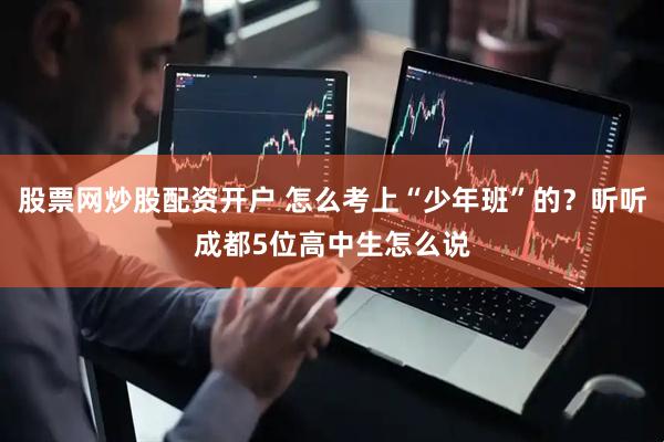 股票网炒股配资开户 怎么考上“少年班”的？听听成都5位高中生怎么说