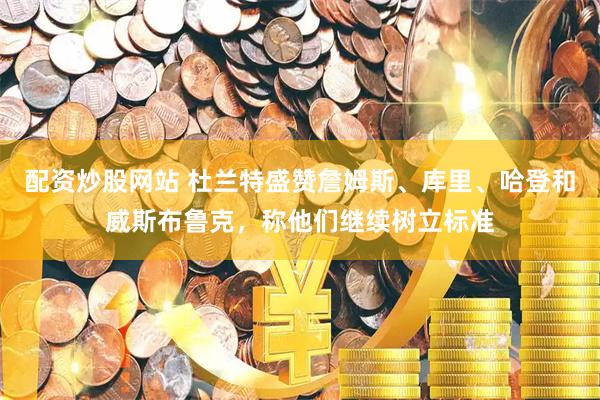 配资炒股网站 杜兰特盛赞詹姆斯、库里、哈登和威斯布鲁克，称他们继续树立标准