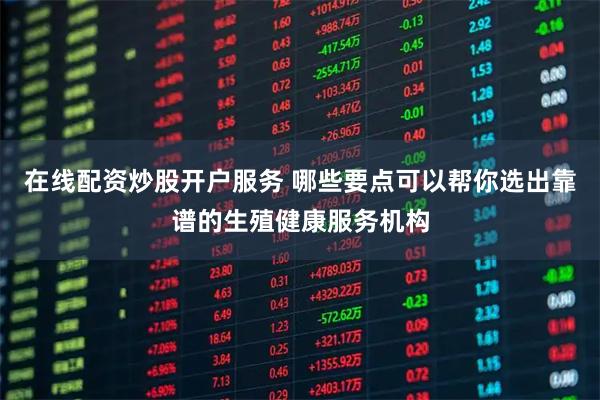 在线配资炒股开户服务 哪些要点可以帮你选出靠谱的生殖健康服务机构
