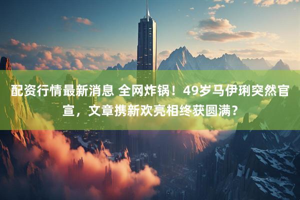 配资行情最新消息 全网炸锅！49岁马伊琍突然官宣，文章携新欢亮相终获圆满？