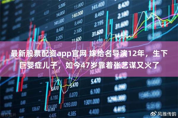 最新股票配资app官网 嫁给名导演12年，生下巨婴症儿子，如今47岁靠着张艺谋又火了
