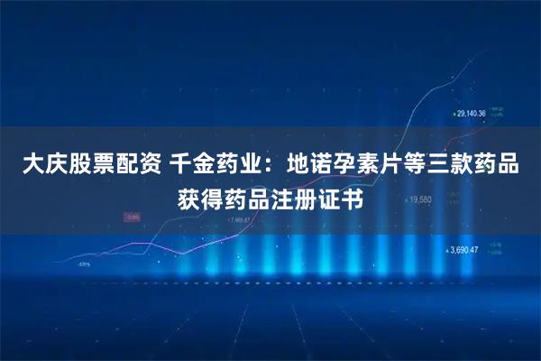大庆股票配资 千金药业：地诺孕素片等三款药品获得药品注册证书