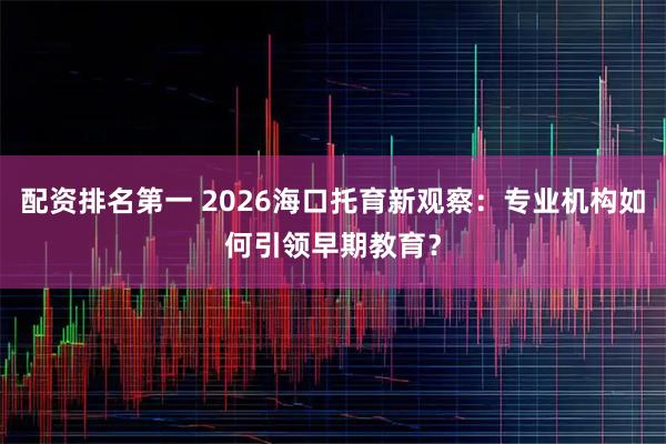 配资排名第一 2026海口托育新观察：专业机构如何引领早期教育？