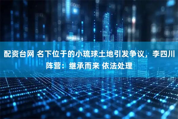 配资台网 名下位于的小琉球土地引发争议，李四川阵营：继承而来 依法处理