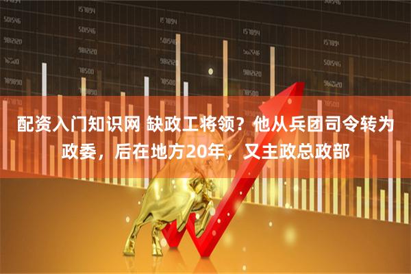 配资入门知识网 缺政工将领？他从兵团司令转为政委，后在地方20年，又主政总政部