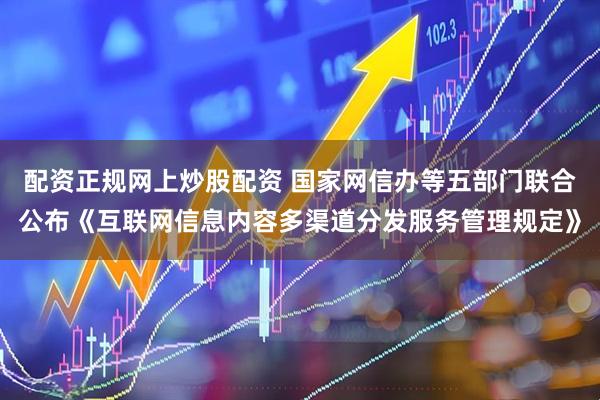 配资正规网上炒股配资 国家网信办等五部门联合公布《互联网信息内容多渠道分发服务管理规定》