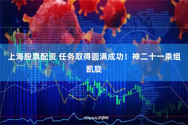 上海股票配资 任务取得圆满成功!神二十一乘组凯旋