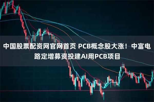 中国股票配资网官网首页 PCB概念股大涨！中富电路定增募资投建AI用PCB项目