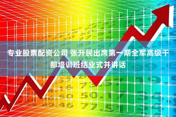 专业股票配资公司 张升民出席第一期全军高级干部培训班结业式并讲话