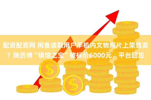 配资配资网 闲鱼读取用户手机内文物照片上架售卖？陕历博“镇馆之宝”被标价6000元，平台回应