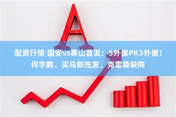 配资行情 国安vs泰山首发：5外援PK3外援！何宇鹏、买乌郎先发，克雷桑缺阵